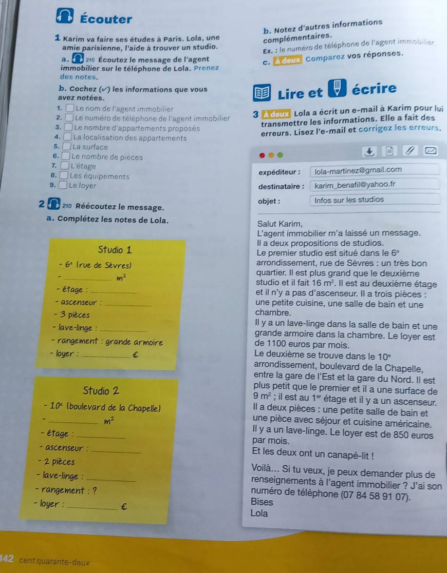 Écouter
b. Notez d'autres informations
1 Karim va faire ses études à Paris. Lola, une complémentaires.
amie parisienne, l'aide à trouver un studio.
Ex. : le numéro de téléphone de l'agent immobilier
210 Écoutez le message de l'agent
c. A deux Comparez vos réponses.
immobilier sur le téléphone de Lola. Prenez
des notes.
b. Cochez (√) les informations que vous  Lire et ψ écrire
avez notées.
1. □ Le nom de l'agent immobilier
2.  Le numéro de téléphone de l'agent immobilier  3 A doux Lola a écrit un e-mail à Karim pour lui
transmettre les informations. Elle a fait des
3. É Le nombre d'appartements proposés
erreurs. Lisez l'e-mail et corrigez les erreurs.
4. □ La localisation des appartements
5. □ La surface
6. □  Le nombre de pièces
7. □ L'étage
expéditeur :
8. □ Les équipements lola-martinez@gmail.cor
9. □ Le loyer destinataire : karim_benafil@yahoo.fr
objet : Infos sur les studios
2 a  210 Réécoutez le message.
a. Complétez les notes de Lola. Salut Karim,
L'agent immobilier m'a laissé un message.
Il a deux propositions de studios.
Studio 1 Le premier studio est situé dans le 6^5
-6^c (rue de Sèvres)  arrondissement, rue de Sèvres : un très bon
_ m^2
quartier. Il est plus grand que le deuxième
studio et il fait 16m^2. Il est au deuxième étage
- étage : _et il n'y a pas d'ascenseur. Il a trois pièces :
- ascenseur : _une petite cuisine, une salle de bain et une
chambre.
- 3 pièces Il y a un lave-linge dans la salle de bain et une
- lave-linge : _grande armoire dans la chambre. Le loyer est
- rangement : grande armoire de 1100 euros par mois.
- loyer : _€ Le deuxième se trouve dans le 10^(_ circ)
arrondissement, boulevard de la Chapelle,
entre la gare de l'Est et la gare du Nord. Il est
plus petit que le premier et il a une surface de
9m^2
Studio 2 ; il est au 1^(er) étage et il y a un ascenseur.
10° (boulevard de la Chapelle)
Il a deux pièces : une petite salle de bain et
_ m^2
une pièce avec séjour et cuisine américaine.
ll y a un lave-linge. Le loyer est de 850 euros
- étage : _par mois.
- ascenseur :_
Et les deux ont un canapé-lit !
- 2 pièces Voilà... Si tu veux, je peux demander plus de
renseignements à l'agent immobilier ? J'ai son
- lave-linge : _numéro de téléphone (07 84 58 91 07).
- rangement : ?
Bises
- loyer : _€ Lola
42 cent quarante-deux