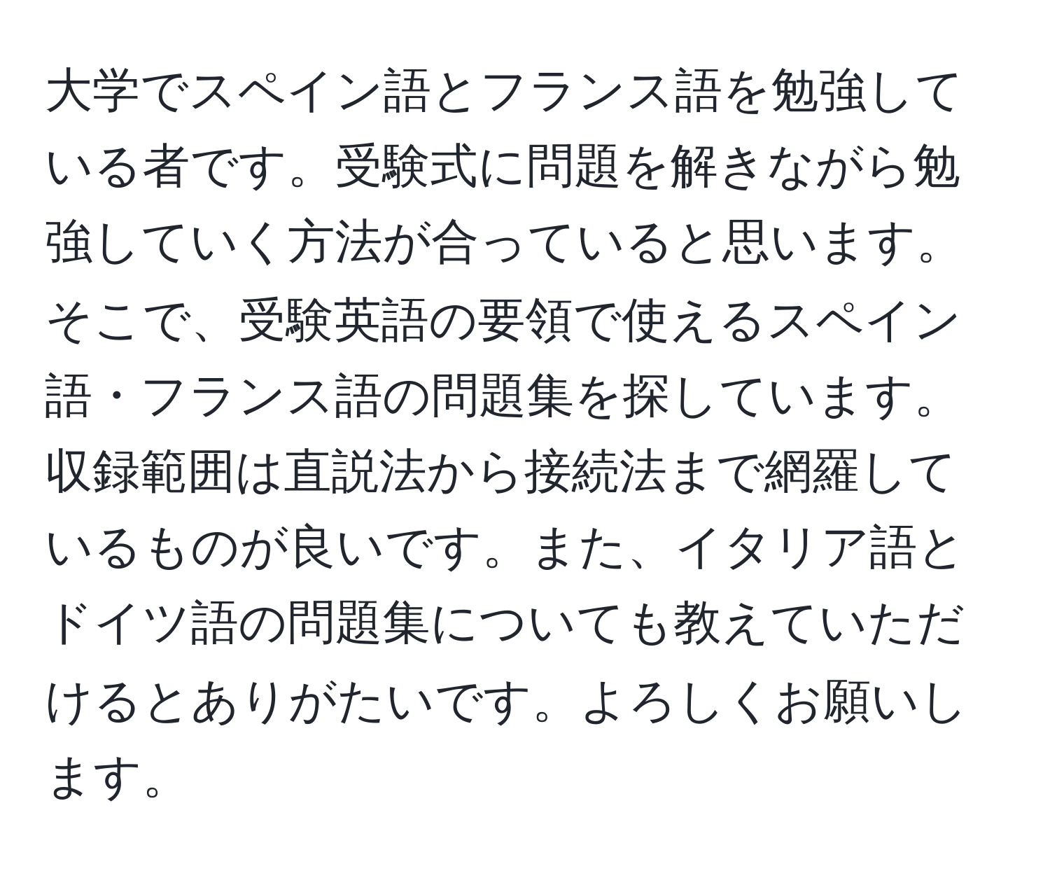 大学でスペイン語とフランス語を勉強している者です。受験式に問題を解きながら勉強していく方法が合っていると思います。そこで、受験英語の要領で使えるスペイン語・フランス語の問題集を探しています。収録範囲は直説法から接続法まで網羅しているものが良いです。また、イタリア語とドイツ語の問題集についても教えていただけるとありがたいです。よろしくお願いします。