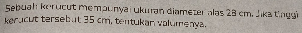 Sebuah kerucut mempunyai ukuran diameter alas 28 cm. Jika tinggi 
kerucut tersebut 35 cm, tentukan volumenya.