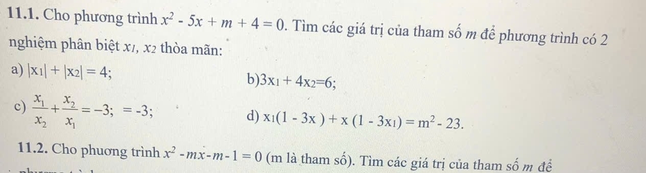 Cho phương trình x^2-5x+m+4=0. Tìm các giá trị của tham số m để phương trình có 2
nghiệm phân biệt x1, x2 thòa mãn:
a) |x_1|+|x_2|=4; 3x_1+4x_2=6; 
b)
c) frac x_1x_2+frac x_2x_1=-3;=-3; 
d) x_1(1-3x)+x(1-3x_1)=m^2-23. 
11.2. Cho phuơng trình x^2-mx-m-1=0 (m là tham số). Tìm các giá trị của tham số m để