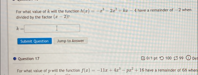 For what value of i will the function h(x)=-x^3-2x^2+kx-4 have a remainder of —2 when 
divided by the factor (x-2) ?
k=□
Submit Question Jump to Answer 
Question 17 0/1 pt つ 100 99 Det 
For what value of p will the function f(x)=-11x+4x^3-px^2+16 have a remainder of 68 when