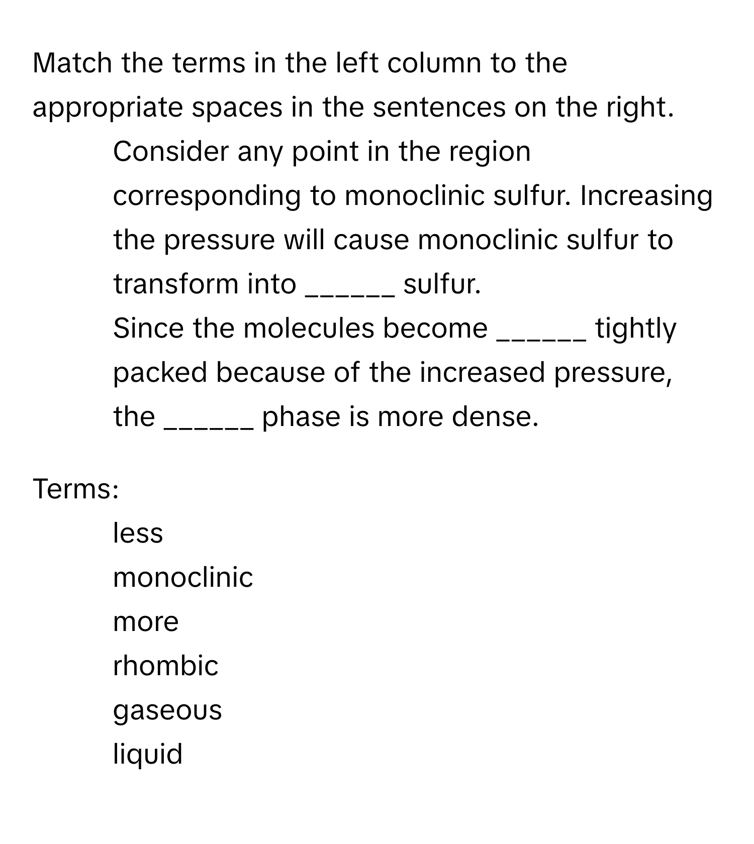 Match the terms in the left column to the appropriate spaces in the sentences on the right.

1. Consider any point in the region corresponding to monoclinic sulfur. Increasing the pressure will cause monoclinic sulfur to transform into ______ sulfur.
2. Since the molecules become ______ tightly packed because of the increased pressure, the ______ phase is more dense.

Terms:
- less
- monoclinic
- more
- rhombic
- gaseous
- liquid