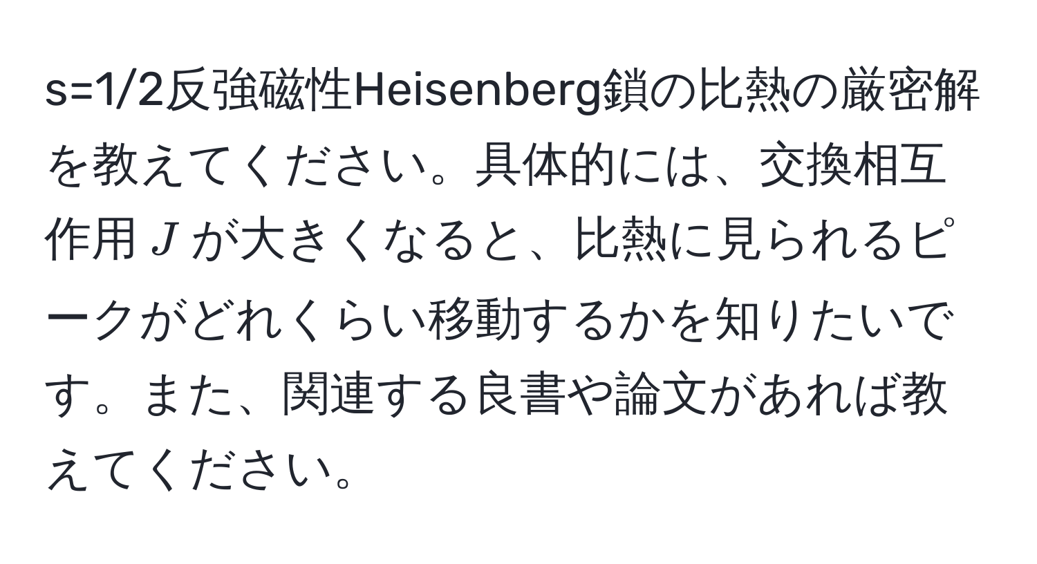 s=1/2反強磁性Heisenberg鎖の比熱の厳密解を教えてください。具体的には、交換相互作用$J$が大きくなると、比熱に見られるピークがどれくらい移動するかを知りたいです。また、関連する良書や論文があれば教えてください。