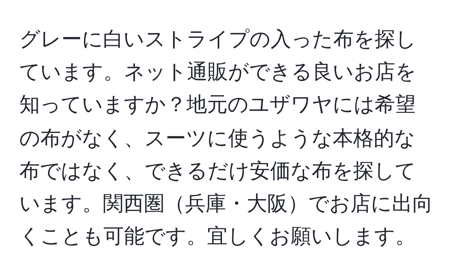 グレーに白いストライプの入った布を探しています。ネット通販ができる良いお店を知っていますか？地元のユザワヤには希望の布がなく、スーツに使うような本格的な布ではなく、できるだけ安価な布を探しています。関西圏兵庫・大阪でお店に出向くことも可能です。宜しくお願いします。