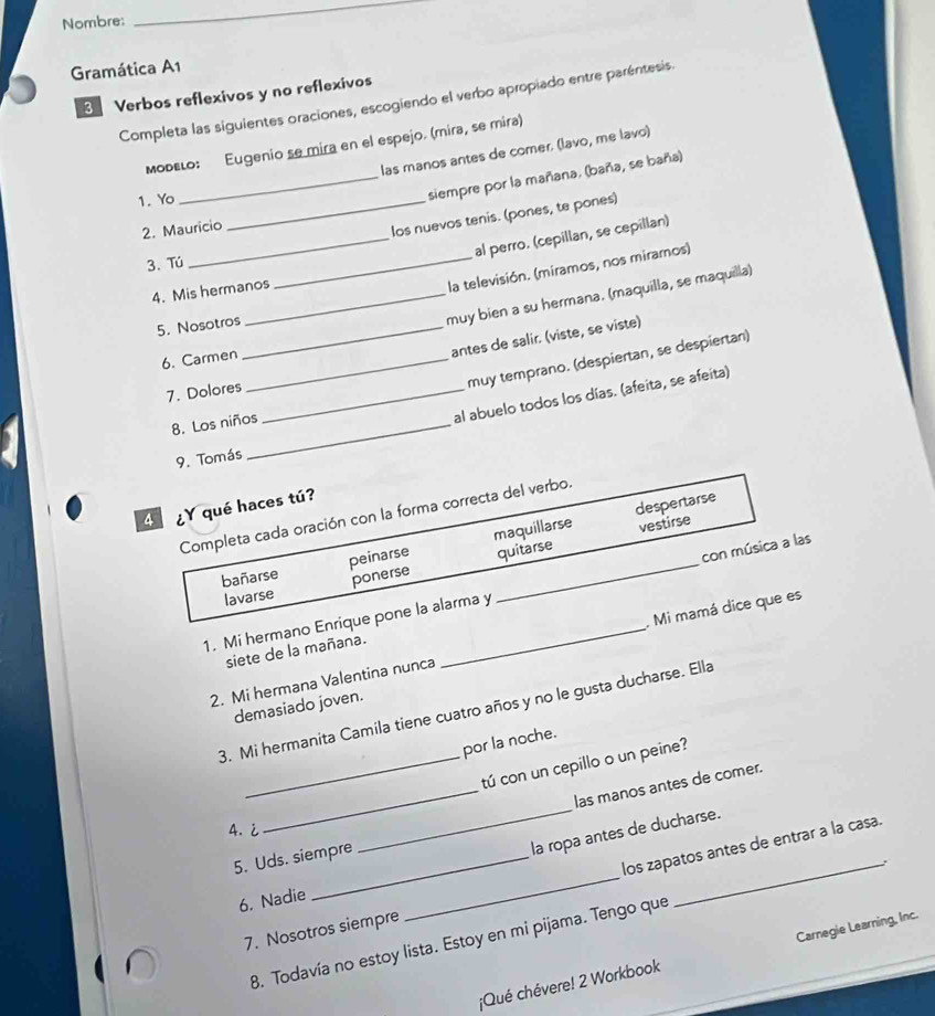 Nombre:
_
Gramática A1
3 Verbos reflexivos y no reflexivos
Completa las siguientes oraciones, escogiendo el verbo apropiado entre paréntesis
мοрειο: Eugenio se mira en el espejo. (mira, se mira)
las manos antes de comer. (lavo, me lavo)
1. Yo
_siempre por la mañana. (baña, se baña)
2. Maurício
_los nuevos tenis. (pones, te pones)
_al perro. (cepillan, se cepillan)
3. Tú
4. Mis hermanos
_la televisión. (miramos, nos miramos)
5. Nosotros_
muy bien a su hermana. (maquilla, se maquilla)
6. Carmen_
antes de salir. (viste, se viste)
muy temprano. (despiertan, se despiertan)
7. Dolores_
8. Los niños_
al abuelo todos los días. (afeita, se afeita)
9. Tomás
4 ¿Y qué haces tú?
despertarse
Completa cada oración con la forma correcta del verbo.
bañarse peinarse maquillarse
vestirse
lavarse ponerse quitarse
1. Mi hermano Enrique pone la alarma y _con música a las
2. Mi hermana Valentina nunca . Mi mamá dice que es
siete de la mañana.
demasiado joven.
3. Mi hermanita Camila tiene cuatro años y no le gusta ducharse. Ella
por la noche.
_tú con un cepillo o un peine?
_
5. Uds. siempre _las manos antes de comer.
4. i
la ropa antes de ducharse.
los zapatos antes de entrar a la casa.
6. Nadie
8. Todavía no estoy lista. Estoy en mi pijama. Tengo que _.
7. Nosotros siempre
¡Qué chévere! 2 Workbook Carnegie Learning, Inc.