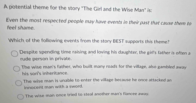 A potential theme for the story "The Girl and the Wise Man" is:
Even the most respected people may have events in their past that cause them to
feel shame.
Which of the following events from the story BEST supports this theme?
Despite spending time raising and loving his daughter, the girl's father is often a
rude person in private.
The wise man's father, who built many roads for the village, also gambled away
his son's inheritance.
The wise man is unable to enter the village because he once attacked an
innocent man with a sword.
The wise man once tried to steal another man's fiancee away.