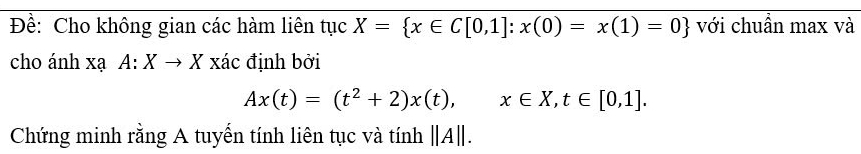 Đề: Cho không gian các hàm liên tục X= x∈ C[0,1]:x(0)=x(1)=0 với chuẩn max và 
cho ánh xạ A:Xto X xác định bởi
Ax(t)=(t^2+2)x(t), x∈ X, t∈ [0,1]. 
Chứng minh rằng A tuyến tính liên tục và tính beginvmatrix beginvmatrix Aendvmatrix endvmatrix