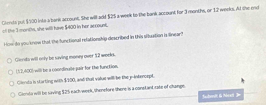 Glenda put $100 into a bank account. She will add $25 a week to the bank account for 3 months, or 12 weeks. At the end
of the 3 months, she will have $400 in her account.
How do you know that the functional relationship described in this situation is linear?
Glenda will only be saving money over 12 weeks.
(12,400) will be a coordinate pair for the function.
Glenda is starting with $100, and that value will be the y-intercept.
Glenda will be saving $25 each week, therefore there is a constant rate of change.
Submit & Next