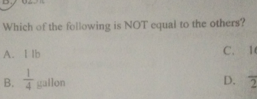 Which of the following is NOT equal to the others?
A. 1 lb C. 1
B.  1/4  gallon D. frac 2