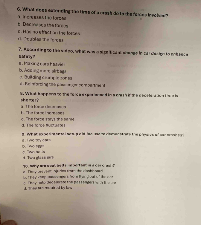 What does extending the time of a crash do to the forces involved?
a. Increases the forces
b. Decreases the forces
c. Has no effect on the forces
d. Doubles the forces
7. According to the video, what was a significant change in car design to enhance
safety?
a. Making cars heavier
b. Adding more airbags
c. Building crumple zones
d. Reinforcing the passenger compartment
8. What happens to the force experienced in a crash if the deceleration time is
shorter?
a. The force decreases
b. The force increases
c. The force stays the same
d. The force fluctuates
9. What experimental setup did Joe use to demonstrate the physics of car crashes?
a. Two toy cars
b. Two eggs
c. Two balls
d. Two glass jars
10. Why are seat belts important in a car crash?
a. They prevent injuries from the dashboard
b. They keep passengers from flying out of the car
c. They help decelerate the passengers with the car
d. They are required by law