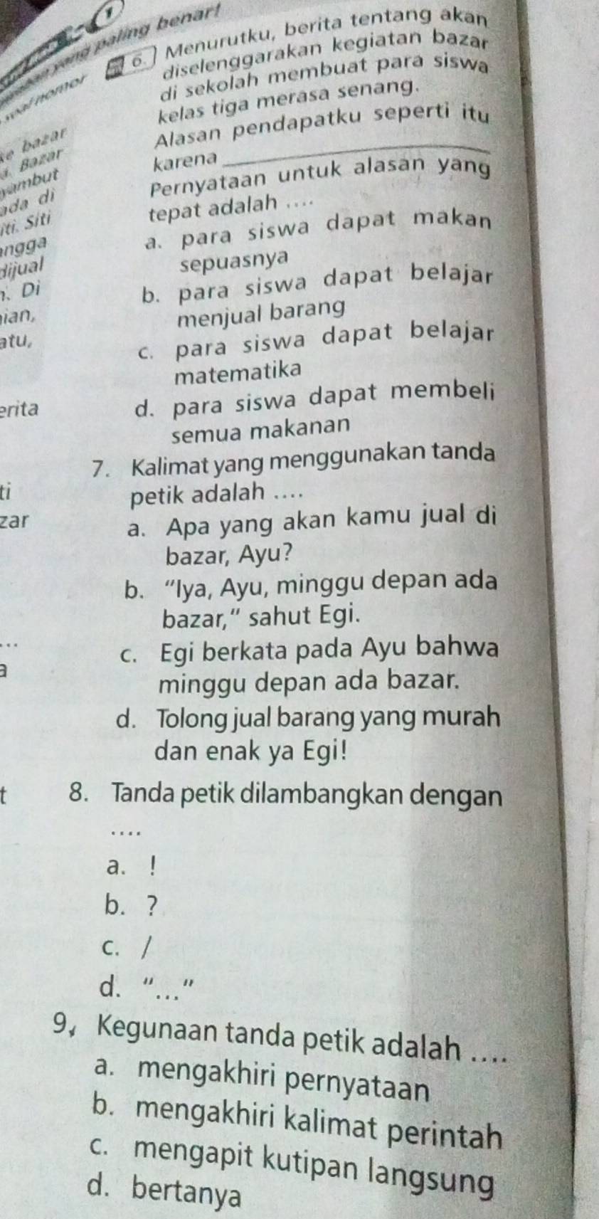 1
6. Menurutku, berita tentang akan
diselenggarakan kegiatan bazar
y a an y ong paling benar
di sekolah membuat para siswa
l nomol
kelas tiga merasa senang.
Alasan pendapatku seperti itu
karena
_
ada di vambut Bazár b zar
Pernyataan untuk alasan yang
íti. Siti
tepat adalah ....
n a para siswa dapat makan
dijual
sepuasnya
、 Di
b. para siswa dapat belajar

atu, menjual barang
c. para siswa dapat belajar
matematika
erita
d. para siswa dapat membeli
semua makanan
7. Kalimat yang menggunakan tanda
t
petik adalah ....
zar
a. Apa yang akan kamu jual di
bazar, Ayu?
b. “Iya, Ayu, minggu depan ada
bazar,” sahut Egi.
c. Egi berkata pada Ayu bahwa
minggu depan ada bazar.
d. Tolong jual barang yang murah
dan enak ya Egi!
8. Tanda petik dilambangkan dengan
.
a. !
b. ?
C. /
d. “…”
9， Kegunaan tanda petik adalah ....
a. mengakhiri pernyataan
b. mengakhiri kalimat perintah
c. mengapit kutipan langsung
d. bertanya