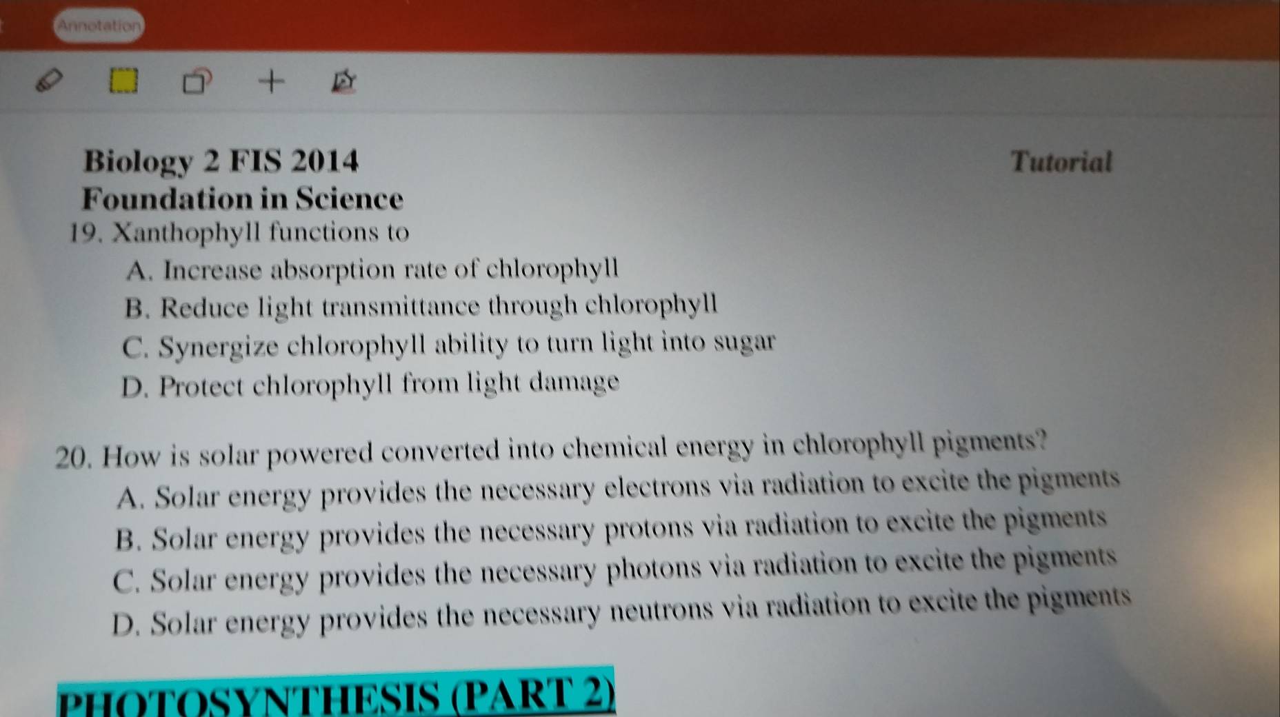 Annotation
Biology 2 FIS 2014 Tutorial
Foundation in Science
19. Xanthophyll functions to
A. Increase absorption rate of chlorophyll
B. Reduce light transmittance through chlorophyll
C. Synergize chlorophyll ability to turn light into sugar
D. Protect chlorophyll from light damage
20. How is solar powered converted into chemical energy in chlorophyll pigments?
A. Solar energy provides the necessary electrons via radiation to excite the pigments
B. Solar energy provides the necessary protons via radiation to excite the pigments
C. Solar energy provides the necessary photons via radiation to excite the pigments
D. Solar energy provides the necessary neutrons via radiation to excite the pigments
PHOTOSYNTHESIS (PART 2)