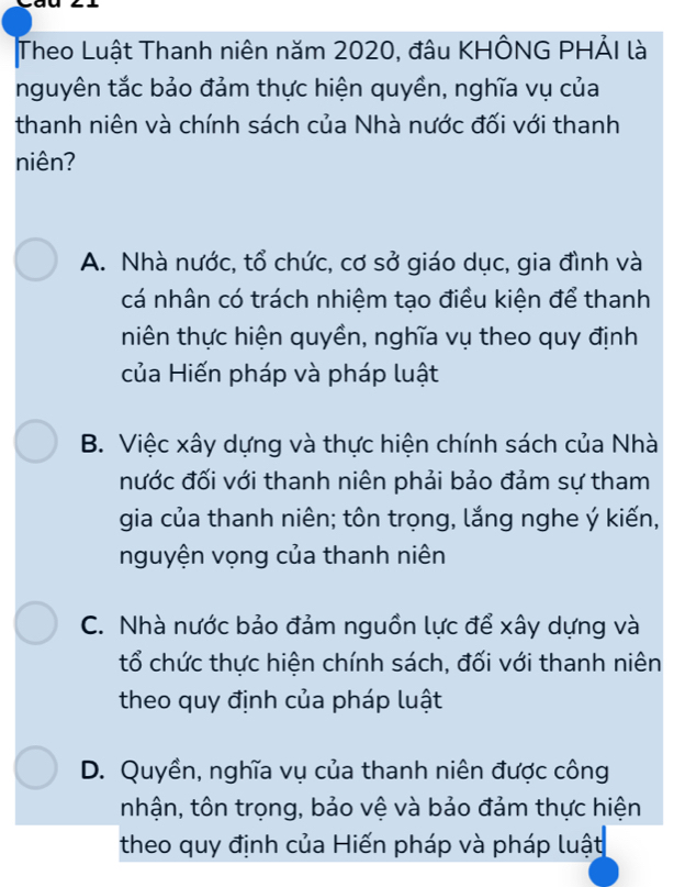 Theo Luật Thanh niên năm 2020, đâu KHÔNG PHẢI là
nguyên tắc bảo đảm thực hiện quyền, nghĩa vụ của
thanh niên và chính sách của Nhà nước đối với thanh
niên?
A. Nhà nước, tổ chức, cơ sở giáo dục, gia đình và
cá nhân có trách nhiệm tạo điều kiện để thanh
niên thực hiện quyền, nghĩa vụ theo quy định
của Hiến pháp và pháp luật
B. Việc xây dựng và thực hiện chính sách của Nhà
nước đối với thanh niên phải bảo đảm sự tham
gia của thanh niên; tôn trọng, lắng nghe ý kiến,
nguyện vọng của thanh niên
C. Nhà nước bảo đảm nguồn lực để xây dựng và
tổ chức thực hiện chính sách, đối với thanh niên
theo quy định của pháp luật
D. Quyền, nghĩa vụ của thanh niên được công
nhận, tôn trọng, bảo vệ và bảo đảm thực hiện
theo quy định của Hiến pháp và pháp luật