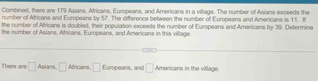 Combined, there are 179 Asians, Africans, Europeans, and Americans in a village. The number of Asians exceeds the 
number of Africans and Europeans by 57. The difference between the number of Europeans and Americans is 11. If 
the number of Africans is doubled, their population exceeds the number of Europeans and Americans by 39. Determine 
the number of Asians, Africans, Europeans, and Americans in this village. 
There are □ Asians, □ Africans, □ Europeans, and □ Americans in the village.