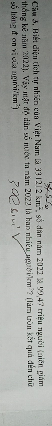 Biết diện tích tự nhiên của Việt Nam là 331212km^2 *, số dân năm 2022 là 99, 47 triệu người (niên giám 
thống kê năm 2022). Vậy mật độ dân số nước ta năm 2022 là bao nhiêu người/ km^2 ? (làm tròn kết quả đến chữ 
số hàng đ ơn vị của người. /km^2)