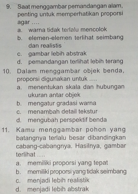 Saat menggambar pemandangan alam,
penting untuk memperhatikan proporsi
agar ....
a. warna tidak terlalu mencolok
b. elemen-elemen terlihat seimbang
dan realistis
c. gambar lebih abstrak
d. pemandangan terlihat lebih terang
10. Dalam menggambar objek benda,
proporsi digunakan untuk ....
a. menentukan skala dan hubungan
ukuran antar objek
b. mengatur gradasi warna
c. menambah detail tekstur
d. mengubah perspektif benda
11. Kamu menggambar pohon yang
batangnya terlalu besar dibandingkan
cabang-cabangnya. Hasilnya, gambar
terlihat ....
a. memiliki proporsi yang tepat
b. memiliki proporsi yang tidak seimbang
c. menjadi lebih realistik
d. menjadi lebih abstrak