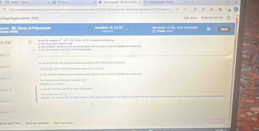 MyPhas - Home Ui Launch Do Hamework - 68: Zeros of Pol X priceline flights - Search × + 
https://mylab.pearson.com/Student/PlayerHomeworkaspx?homeworldd=680066673&questionld=18dflushed=false8cld=79470558back.. D 
College Algebra (4244_1923) Jolie Aisha 10/16/24 4:57 PM 
ework: 6B: Zeros of Polynomial Question 18, 3.4.23 HW Score: 75.76%, 16,67 of 22 points 
tions HWK Part 3 of 3 Points; 0 of 1 Save 
on list Given the equation x^4-6x^3-5x^2+24x+4=0 complete the following 
a. List all possible rational roots. 
b. Use synthetic division to test several possible rational roots in order to identify one actual root 
c. Use the root from part (b) to solve the equation 
on 13 
_ 
e. List all rational roots that are possible according to the Rational Zero Theorem 
om□ 14 + 1, i 2. x 4. (Use commas to separate asueers as needed ) 
b. Use eynthetic division to test several possible rational rosts in order to identify one actual root 
40 
One rational root of the given equation is 2. 
(Sizmpify your ansarer) 
10 c. Use the root from part (b) to solve the equation. 
The solution set is 
(limpilty your emeer Type an exact anseor, using redicals as needed. USe integers or frections for any numbers in the expression. Use commas to separate answon as newded ) 
n17

— 10
p me solve this View an example Get more help Cuat bil