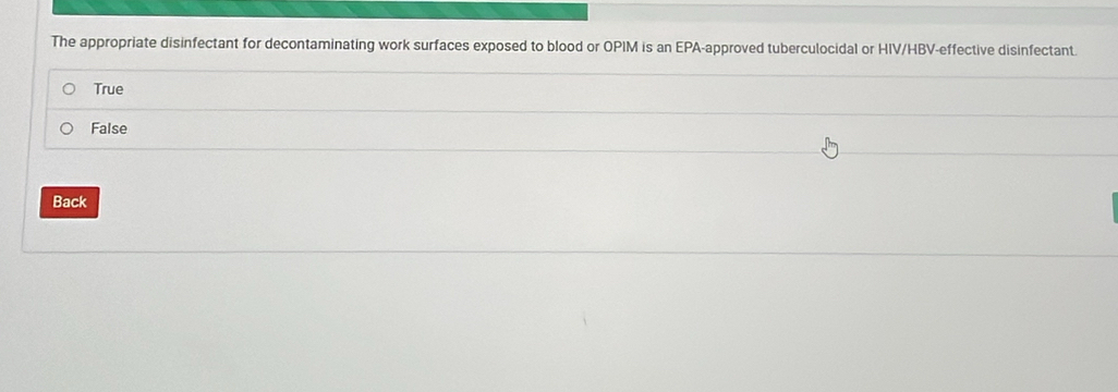 The appropriate disinfectant for decontaminating work surfaces exposed to blood or OPIM is an EPA-approved tuberculocidal or HIV/HBV-effective disinfectant.
True
False
Back