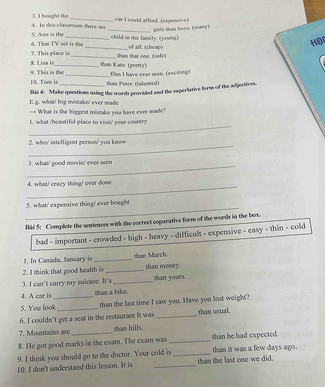 bought the _car I could afford. (expensive) 
4. In this classroom there are 
_girls than boys. (many) 
5. Ann is the _child in the family. (young) 
6. That TV set is the _of all. (cheap) 
Hor 
7. This place is _than that one. (safe) 
8. Lisa is 
_than Kate. (pretty) 
9. This is the 
_film I have ever seen. (exciting) 
10. Tom is than Peter. (talented) 
Bài 4: Make questions using the words provided and the superlative form of the adjectives. 
E.g. what/ big mistake/ ever made 
→ What is the biggest mistake you have ever made? 
_ 
1. what /beautiful place to visit/ your country 
_ 
2. who/ intelligent person/ you know 
_ 
3. what/ good movie/ ever seen 
_ 
4. what/ crazy thing/ ever done 
_ 
5. what/ expensive thing/ ever bought 
Bài 5: Complete the sentences with the correct coparative form of the words in the box. 
bad - important - crowded - high - heavy - difficult - expensive - easy - thin - cold 
1. In Canada, January is _than March. 
2. I think that good health is _than money. 
3. I can’t carry my suicase. It’s _than yours. 
4. A car is than a bike. 
5. You look_ _than the last time I saw you. Have you lost weight? 
6. I couldn’t get a seat in the restaurant It was _than usual. 
7. Mountains are _than hills. 
8. He got good marks in the exam. The exam was _than he had expected. 
9. I think you should go to the doctor. Your cold is_ than it was a few days ago. 
10. I don't understand this lesson. It is _than the last one we did.