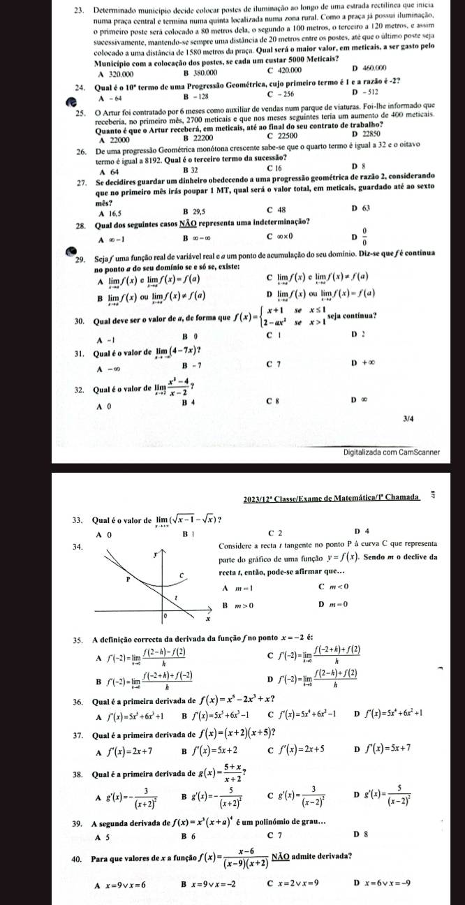 Determinado município decide colocar postes de iluminação ao longo de uma estrada rectilínea que inicia
numa praça central e termina numa quinta localizada numa zona rural. Como a praça já possui iluminação,
o primeiro poste será colocado a 80 metros dela, o segundo a 100 metros, o terceiro a 120 metros, e assim
sucessivamente, mantendo-se sempre uma distância de 20 metros entre os postes, até que o último poste seja
colocado a uma distância de 1580 metros da praça. Qual será o maior valor, em meticais, a ser gasto pelo
Município com a colocação dos postes, se cada um custar 5000 Meticais?
A 320.000 B 380.000 C 420.000
24. Qual é 10° termo de uma Progressão Geométrica, cujo primeiro termo é I e a razão é -2?
A - 64 B - 128 C - 256 D - 5 12
25. O Artur foi contratado por 6 meses como auxiliar de vendas num parque de viaturas. Foi-lhe informado que
receberia, no primeiro mês, 2700 meticais e que nos meses seguintes teria um aumento de 400 meticais.
Quanto é que o Artur receberá, em meticais, até ao final do seu contrato de trabalho?
A 22000 B 22200 C 22500 D 22850
26. De uma progressão Geométrica monótona crescente sabe-se que o quarto termo é igual a 32 e o oitavo
termo é igual a 8192. Qual é o terceiro termo da sucessão? D 8
A 64 B 32 C 16
27. Se decidires guardar um dinheiro obedecendo a uma progressão geométrica de razão 2, considerando
que no primeiro mês irás poupar 1 MT, qual será o valor total, em meticais, guardado até ao sexto
mês? C 48 D 63
A 16.5 B 29, 5
28. Qual dos seguintes casos NÃQ representa uma indeterminação?
1 ∈fty -1 B ∈fty -∈fty C ∈fty * 0 D  0/0 
29. Seja/ uma função real de variável real e # um ponto de acumulação do seu domínio. Diz-se que fé continua
no ponto a do seu domínio se e só se, existe:
A limlimits _xto af(x)climlimits _xto af(x)=f(a) C limlimits _xto af(x)climlimits _xto af(x)!= f(a)
B limlimits _xto af(x)oulimlimits _xto af(x)!= f(a) D limlimits _xto af(x) ou limlimits _xto af(x)=f(a)
30. Qual deve ser o valor de ø, de forma que f(x)=beginarrayl x+1sex≤ 1 2-ax^2sex>1endarray. seja contínua?
A -1 B 0 C 1 D 2
31. Qual é o valor de limlimits _xto -∈fty (4-7x)?
A - ∞ B - 7 C 7 D + ∞
32. Qual éo valor de limlimits _xto 2 (x^2-4)/x-2 ? C 8 D ∞
A 0 H 4
3/4
Digitalizada com CamScanner
2023/12ª Classe/Exame de Matemática/1ª Chamada ;
33. Qual é o valor de limlimits _xto +∈fty (sqrt(x-1)-sqrt(x)) 9
A 0 B | C 2 D 4
34.Considere a recta / tangente no ponto P à curva C que representa
parte do gráfico de uma função y=f(x) Sendo m o declive da
recta 1, então, pode-se afirmar que..
A m=1 C m<0</tex>
B m>0 D m=0
35. A definição correcta da derivada da função no ponto x=-2 é:
A f'(-2)=limlimits _hto 0 (f(2-h)-f(2))/h 
C f'(-2)=limlimits _hto 0 (f(-2+h)+f(2))/h 
B f'(-2)=limlimits _hto 0 (f(-2+h)+f(-2))/h 
D f'(-2)=limlimits _hto 0 (f(2-h)+f(2))/h 
36. Qual é a primeira derivada de f(x)=x^5-2x^3+x?
A f'(x)=5x^5+6x^3+1 B f'(x)=5x^5+6x^3-1 C f'(x)=5x^4+6x^2-1 D f'(x)=5x^4+6x^2+1
37. Qual é a primeira derivada de f(x)=(x+2)(x+5)?
A f'(x)=2x+7 B f'(x)=5x+2 C f'(x)=2x+5 D f'(x)=5x+7
38. Qual é a primeira derivada de g(x)= (5+x)/x+2 ?
A g'(x)=-frac 3(x+2)^2 B g'(x)=-frac 5(x+2)^2 C g'(x)=frac 3(x-2)^2 D g'(x)=frac 5(x-2)^2
39. A segunda derivada de f(x)=x^3(x+a)^4 é um polinómio de grau.
A 5 B 6 C 7 D 8
40. Para que valores de x a função f(x)= (x-6)/(x-9)(x+2)  NÃQ admite derivada?
A x=9vee x=6 B x=9vee x=-2 C x=2vee x=9 D x=6vee x=-9