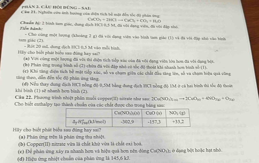 as  
Phản 2. Cầu HỏI DÚNG - SAI:
Câu 21. Nghiên cứu ảnh hưởng của diện tích bề mặt đến tốc độ phản ứng:
CaCO_3+2HClto CaCl_2+CO_2+H_2O
Chuẩn bị: 2 binh tam giác, dung dịch HCl 0,5 M, đá vôi dạng viên, đá vôi đập nhỏ.
Tiến hành:
- Cho cùng một lượng (khoảng 2 g) đá vôi dạng viên vào bình tam giác (1) và đá vôi đập nhỏ vào bình
tam giác (2).
- Rót 20 mL dung dịch HCl 0,5 M vào mỗi bình.
Hãy cho biết phát biểu sau đúng hay sai?
(a) Với cùng một lượng đá vôi thì diện tích tiếp xúc của đá vôi dạng viên lớn hơn đá vôi dạng bột.
(b) Phản ứng trong bình số (2) chứa đá vôi đập nhỏ có tốc độ thoát khí nhanh hơn bình số (1).
(c) Khi tăng diện tích bề mặt tiếp xúc, số va chạm giữa các chất đầu tăng lên, số va chạm hiệu quả cũng
tăng theo, dẫn đến tốc độ phản ứng tăng.
(d) Nếu thay dung địch HCl nồng độ 0,5M bằng dung dịch HCl nồng độ 1M ở cả hai bình thì tốc độ thoát
khí bình (1) sẽ nhanh hơn bình (2).
Câu 22. Phương trình nhiệt phân muối copper(II) nitrate như sau: 2Cu(NO_3)_2(s)to 2CuO_(s)+4NO_2(g)+O_2(g)
Cho biết enthalpy tạo thành chuẩn của các chất được cho trong bảng sau:
Hãy cho biết phát b
(a) Phản ứng trên là phản ứng thu nhiệt.
(b) Copper(II) nitrate vừa là chất khử vừa là chất oxi hoá.
(c) Để phản ứng xảy ra nhanh hơn và hiệu quả hơn nên dùng Cu(NO_3)_2 ở dạng bột hoặc hạt nhỏ.
(d) Hiệu ứng nhiệt chuẩn của phản ứng là 145,6 kJ.