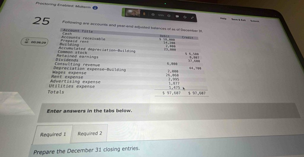 Proctoring Enabled: Midterm 
。 Help Save & Exit Submit 
25 Following are accounts and year -end adjusted balances of as of December 31. 
Account Title 
Cash Debit Credit
$ 18,000
Accounts receivable 14, 200
Prepaid rent 
00:36:29 Building
2,000
Accumulated depreciation—Building 23,000
Common stock $ 6,500
Retained earnings 
Dividends 37,600 8,807
Consulting revenue 6,000
Depreciation expense-Building 2,000 44,700
Wages expense 26,060
Rent expense 2,995
Advertising expense 1, 877
Utilities expense 1, 475
Totals $ 97,607 $ 97,607
Enter answers in the tabs below. 
Required 1 Required 2 
Prepare the December 31 closing entries.