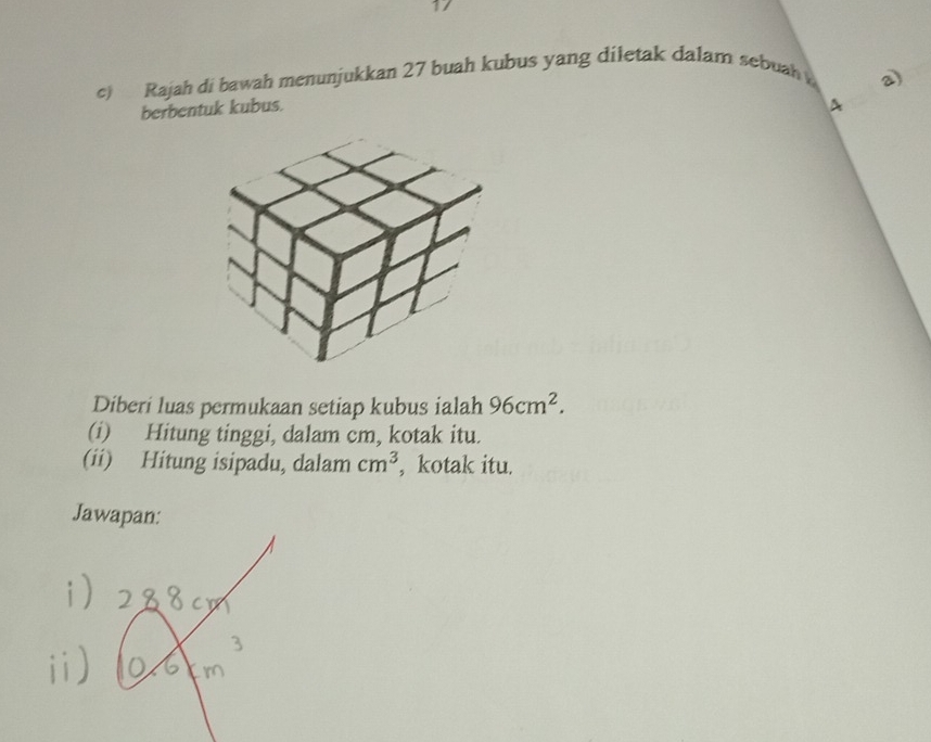 Rajah di bawah menunjukkan 27 buah kubus yang diletak dalam sebuah 
2 
berbentuk kubus. 
Diberi luas permukaan setiap kubus ialah 96cm^2. 
(i) Hitung tinggi, dalam cm, kotak itu. 
(ii) Hitung isipadu, dalam cm^3 , kotak itu. 
Jawapan: