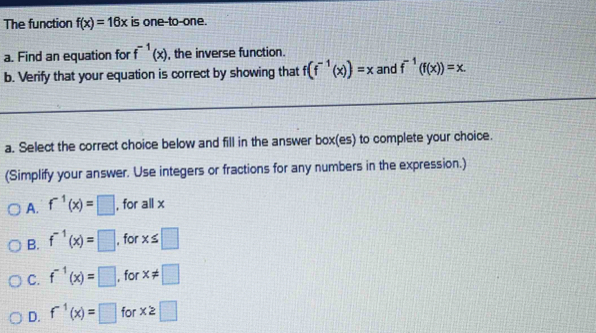 The function f(x)=16x is one-to-one.
a. Find an equation for f^(-1)(x) , the inverse function.
b. Verify that your equation is correct by showing that f(f^(-1)(x))=x and f^(-1)(f(x))=x. 
a. Select the correct choice below and fill in the answer box(es) to complete your choice.
(Simplify your answer. Use integers or fractions for any numbers in the expression.)
A. f^(-1)(x)=□ , for all x
B. f^(-1)(x)=□ , for x≤ □
C. f^(-1)(x)=□ , for x!= □
D. f^(-1)(x)=□ for x≥slant □