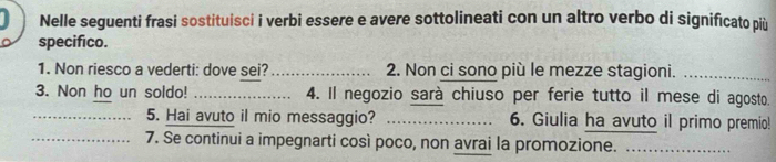 Nelle seguenti frasi sostituisci i verbi essere e avere sottolineati con un altro verbo di significato più 
specifico. 
1. Non riesco a vederti: dove sei? _2. Non ci sono più le mezze stagioni._ 
3. Non ho un soldo! _4. Il negozio sarà chiuso per ferie tutto il mese di agosto. 
_5. Hai avuto il mio messaggio? _6. Giulia ha avuto il primo premio! 
_7. Se continui a impegnarti così poco, non avrai la promozione._