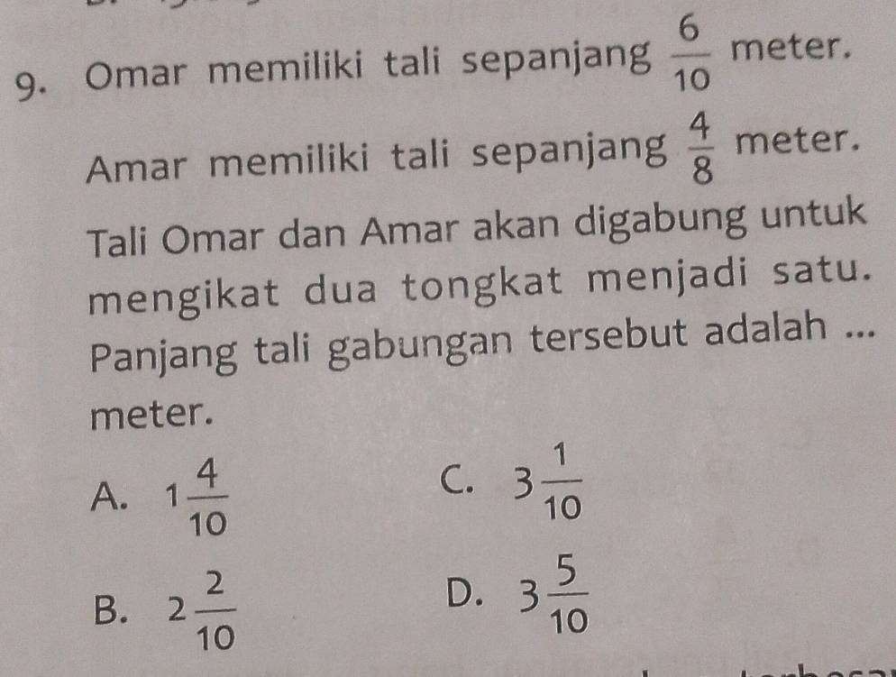 Omar memiliki tali sepanjang  6/10  meter.
Amar memiliki tali sepanjang  4/8  meter.
Tali Omar dan Amar akan digabung untuk
mengikat dua tongkat menjadi satu.
Panjang tali gabungan tersebut adalah ...
meter.
A. 1 4/10 
C. 3 1/10 
B. 2 2/10 
D. 3 5/10 