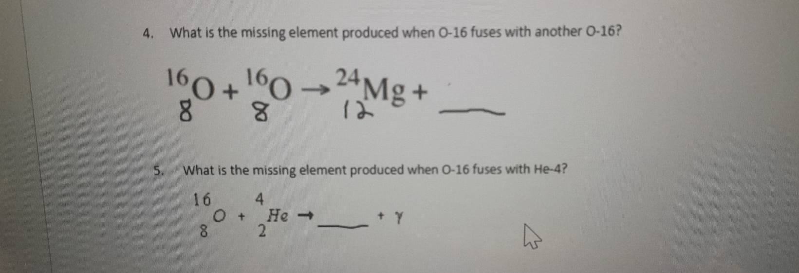 What is the missing element produced when O-16 fuses with another O-16? 
→ 3Mg +_ 
5. What is the missing element produced when O-16 fuses with He -4? 
_ beginarrayr 16 8endarray O+beginarrayr 4 2endarray He
+gamma