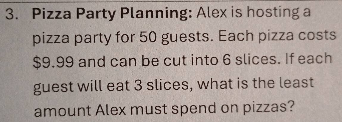 Pizza Party Planning: Alex is hosting a 
pizza party for 50 guests. Each pizza costs
$9.99 and can be cut into 6 slices. If each 
guest will eat 3 slices, what is the least 
amount Alex must spend on pizzas?