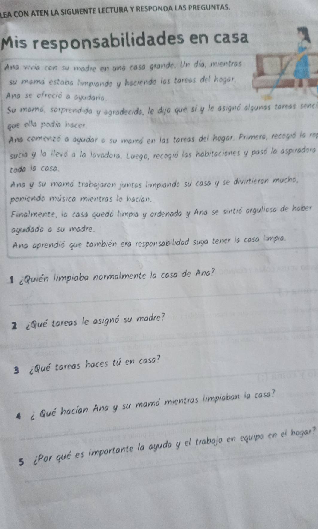 LEA CON ATEN LA SIGUIENTE LECTURA Y RESPONDA LAS PREGUNTAS. 
Mis responsabilidades en casa 
Ana vivía con su madre en una casa grande. Un día, mientras 
su mama estaba limpiando y haciendo las tareas del hogar, 
Ana se ofreció a ayudaria. 
Su mamó, sorprendida y agradecida, le dija que sí y le asignó algunas tareas sence 
que ella podía hacer. 
Ana comenzó a ayudar a su mamó en las tareas del hogar. Primera, recogió la rop 
sucia y la llevó a la lavadora. Luego, recogió las habitaciones y pasó la aspiradora 
tada is casa. 
Ana y su mamó trabajaron juntas limpiando su casa y se divirtieron mucho, 
poniendo música mientras lo hacían. 
Finalmente, la casa quedó limpia y ordenada y Ana se sintió orgullosa de haber 
ayudado a su madre. 
Ana aprendió que también era responsabilidad suya tener la casa límpia. 
¿Quién limpiaba normalmente la casa de Ana? 
__ 
_ 
2 ¿Qué tareas le asignó su madre? 
_ 
3 ¿Qué tareas haces tú en casa? 
_ 
4 ¿Qué hacían Ana y su mamá mientras limpiaban la casa?_ 
_5 ¿Por qué es importante la ayuda y el trabajo en equipo en el hogar