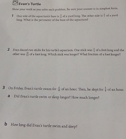 Evan’s Turtle 
Show your work as you solve each problem. Be sure your answer is in simplest form. 
1 One side of the aquarium's base is 1 of a yard long. The other side is  5/7  of a yard 
long. What is the perimeter of the base of the aquarium? 
2 Evan found two sticks for his turtle's aquarium. One stick was  3/4  of a foot long and the 
other was  30/12  of a foot long. Which stick was longer? What fraction of a foot longer? 
3 On Friday, Evan's turtle swam for  4/10  of an hour. Then, he slept for  3/8  of an hour. 
a Did Evan's turtle swim or sleep longer? How much longer? 
b How long did Evan's turtle swim and sleep?