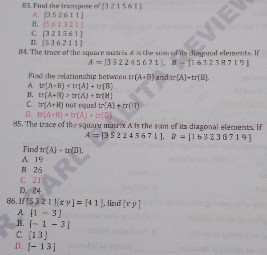 Find the transpose of [321561].
A. [352611]
B. [561321]
C. [321561]
D. [536211]
84. The trace of the square matrix A is the sum of its diagonal elements. If
A=[352245671], B=[163238719]
Find the relationship between tr(A+B) and tr(A)+tr(B).
A. tr(A+B)
B. tr(A+B)>tr(A)+tr(B)
C. tr(A+B) not equal tr(A)+tr(B)
D. tr(A+B)=tr(A)+tr(B)
85. The trace of the square matrix A is the sum of its diagonal elements. If
A=[352245671], B=[163238719]
Find tr(A)+tr(B).
A. 19
B. 26
C. 21
D. 24
86. If [5321][xy]=[41] , find [xy]
A. [1-3]
B. [-1-3]
C. [13]
D. [-13]