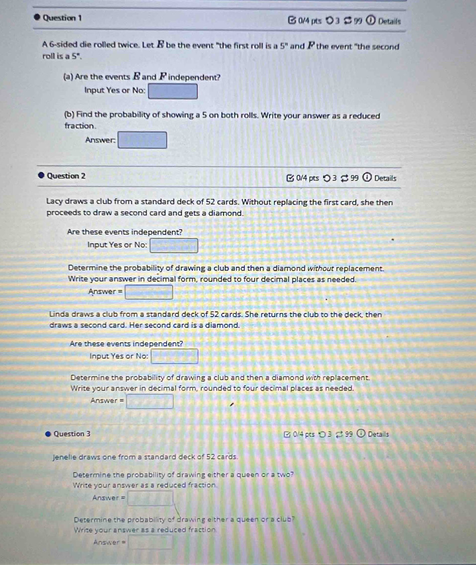 [ 0/4 pts > 3 $ 99  enclosecircle1 Details 
A 6 -sided die rolled twice. Let B be the event "the first roll is a 5^n and P the event "the second 
roll is a 5". 
(a) Are the events B and F independent? 
Input Yes or No; 
(b) Find the probability of showing a 5 on both rolls. Write your answer as a reduced 
fraction. 
Answer: 
Question 2 B0/4 pts つ 3 $ 99 w Details 
Lacy draws a club from a standard deck of 52 cards. Without replacing the first card, she then 
proceeds to draw a second card and gets a diamond. 
Are these events independent? 
Input Yes or No: □ 
Determine the probability of drawing a club and then a diamond without replacement. 
Write your answer in decimal form, rounded to four decimal places as needed. 
Answer :□ 
Linda draws a club from a standard deck of 52 cards. She returns the club to the deck, then 
draws a second card. Her second card is a diamond. 
Are these events independent? 
Input Yes or No: □ 
Determine the probability of drawing a club and then a diamond with replacement. 
Write your answer in decimal form, rounded to four decimal places as needed. 
Answer = CM=D+1=(-sqrt(1)/2 
Question 3 □ 0/4 pts ○ 3 99 Details 
Jenelie draws one from a standard deck of 52 cards. 
Determine the probability of drawing either a queen or a two? 
Write your answer as a reduced fraction. 
Answer = 
Determine the probability of drawing either a queen or a club? 
Write your answer as a reduced fraction 
Answer = bparallel frac circ 