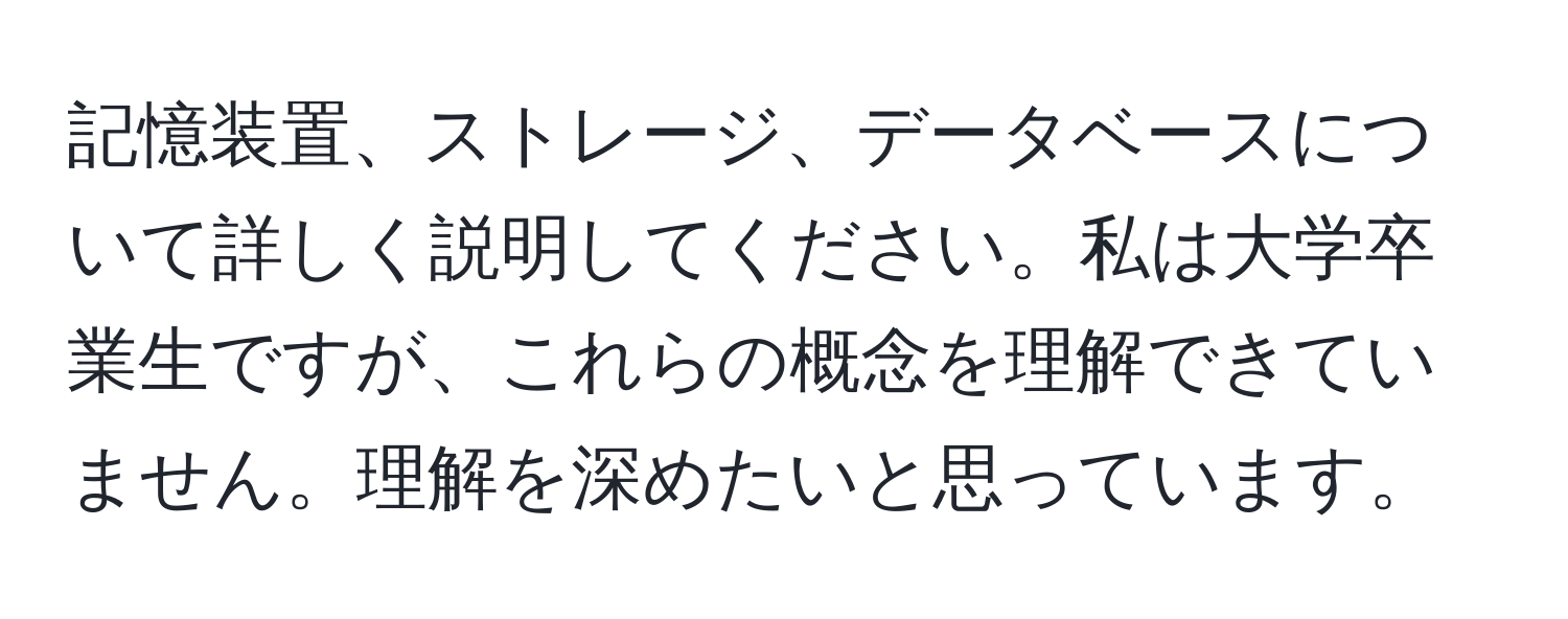 記憶装置、ストレージ、データベースについて詳しく説明してください。私は大学卒業生ですが、これらの概念を理解できていません。理解を深めたいと思っています。