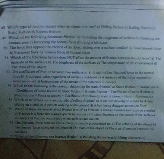 Which type of friction occurs when an object is at rest? a) Sliding friction b) Rolling friction c)
Static friction d) Kinetic friction
49. Which of the following decreases friction? a) Increasing the roughness of surfaces b) Reducing the
contact area c) Increasing the normal force d) Using a lubricant
50 The force that opposes the motion of an object sliding over a surface is called a) Gravitational force
b) Frictional force c) Tension force d) Normal force
S1. Which of the following factors does NOT affect the amount of friction between two surfaces? a) The
material of the surfaces b) The roughness of the surfaces c) The temperature of the environment d)
The mass of the object
52. The coefficient of friction between two surfaces is a) A ratio of the frictional force to the normal
force b) A constant value regardless of surface conditions c) A measure of the force required to
move an object d) Independent of the nature of the materials in contact
53. Which of the following is the correct relationship for static friction? a) Static friction = Normal force
× Coefficient of static friction b) Static friction = Kinetic friction × Coefficient of static friction c)
Static friction = Force of gravity × Coefficient of friction d) Static friction = Mass × Acceleration
54 Which of the following is an example of rolling friction? a) A car tire moving on a road b) A box
sliding on a table c) A person walking on the ground d) A ball being dragged across the floor
55 Which of these statements about friction is true? a) Friction is always harmful and must be avoided
b) Friction is a force that always speeds up motion c) Friction depends on the nature of the surfaces
in contact d) Friction occurs only when surfaces are smooth
56. The frictional force between two surfaces is directly proportional to: a) The velocity of the object b)
The normal force acting on the object c) The mass of the object d) The area of contact between the
surfaces
57. Which of the following can increase friction? a) Polishing the surfaces b) Using lubricants c)