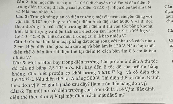 Cầu 2: Khi một điện tích q=+2.10^(-6)C di chuyển từ điểm M đến điểm N
trong điện trường thì công của lực điện -18.10^(-6)J Hiệu điện thế giữa M Câu
và N là bao nhiêu V? dịch
Câu 3: Trong không gian có điện trường, một êlectron chuyển động với giữa
vận tốc 3.10^7m/s : bay ra từ một điểm A có điện thế 6000 V và đi dọc chu
theo đường sức của điện trường đến điểm B thì vận tốc bằng không.
Biết khối lượng và điện tích của êlectron lần lượt là 9,1.10^(-31)kg và - Câ
1,6.10^(-19)C. Điện thế của điện trường tại B là bao nhiêu V?
Câu 4: Có hai bản kim loại phẳng đặt song song với nhau và cách nhau C
2 cm. Hiệu điện thế giữa bản dương và bản âm là 120 V. Nếu chọn mốc b
điện thế ở bản âm thì điện thế tại điểm M cách bản âm 0,6 cm là bao C
nhiêu V?
Câu 5: Một prôtôn bay trong điện trường. Lúc prôtôn ở điểm A thì tốc
độ của nó bằng 2,5.10^4m/s s. Khi bay đến B tốc độ của prôtôn bằng
không. Cho biết prôtôn có khối lượng 1,6.10^(-27)kg và có điện tích
1,6.10^(-19)C. Nếu điện thế tại A bằng 500 V. Thì điện thế tại điểm B tính
theo đơn vị V có giá trị nào sau đây? (làm tròn đến hàng đơn vị)
Câu 6: Tại một nơi có điện trường của Trái Đất là 114 V/m. Xác định
điện thế theo đơn vị V tại một điểm cách mặt đất 5 m?