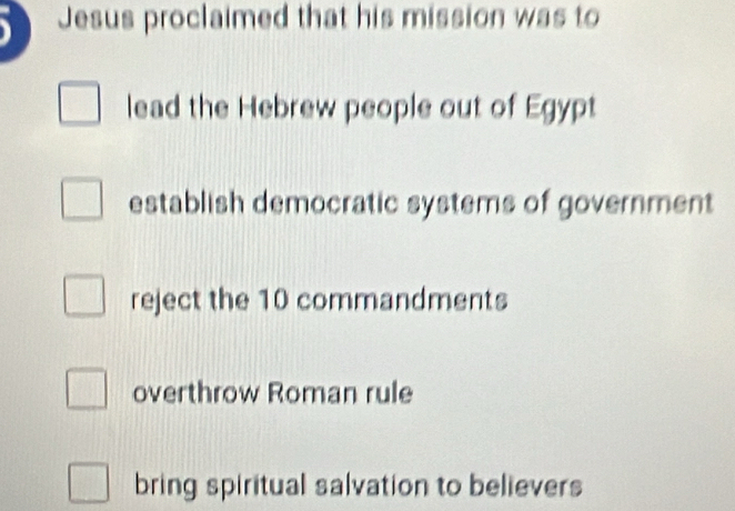 Jesus proclaimed that his mission was to
lead the Hebrew people out of Egypt
establish democratic systems of government
reject the 10 commandments
overthrow Roman rule
bring spiritual salvation to believers