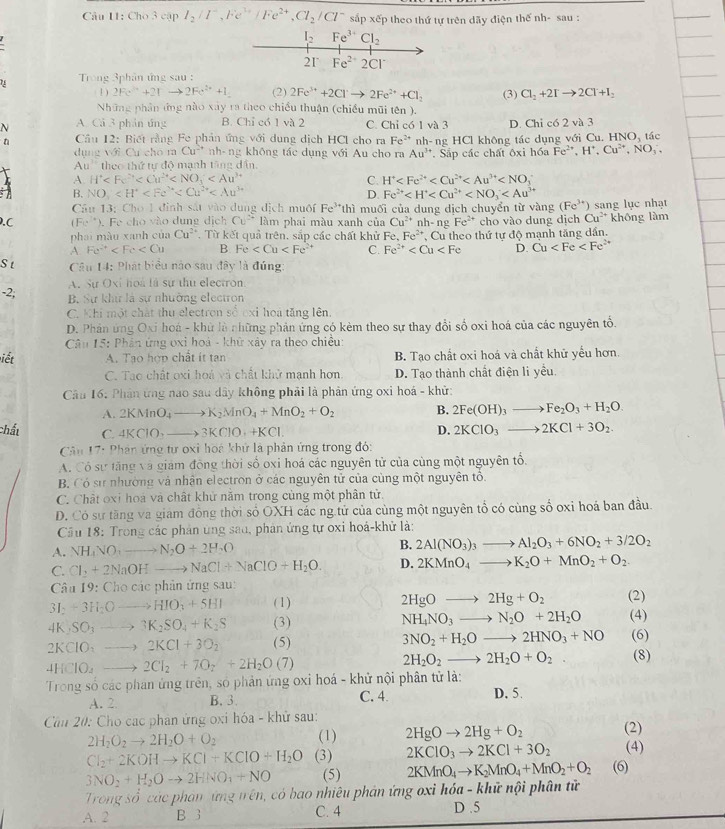 Cho 3 cập I_2/I^-,Fe^(3+)/Fe^(2+),Cl_2/Cl^- sắp xếp theo thứ tự trên dãy điện thế nh- sau :
*  Trong 3phân ứng sau :
1 ) 2Fe^(3+)+2Ito 2Fe^(2+)+1 (2) 2Fe^(3+)+2Cl^-to 2Fe^(2+)+Cl_2 (3) Cl_2+2Ito 2Cl+I_2
Những phân ứng nào xây ra theo chiều thuận (chiều mũi tên ).
N A. Cả 3 phản ứng B. Chỉ có 1 và 2 C. Chỉ có 1 và 3 D. Chi có 2 và 3
n  Cầu 12: Biết rằng Fe phản ứng với dung dịch HCl cho ra Fe^(2+) nh-ng HCl không tác dụng với Cu. H NO_3 tác
dụng với Cư cho ra Cu^(-+) nh-ng không tác dụng với Au cho ra Au^(3+) Sắp các chất ôxi hóa Fe^(2+),H^+,Cu^(2+),NO_3,
Au'' theo thứ tự độ mạnh tăng dân,
A. H°