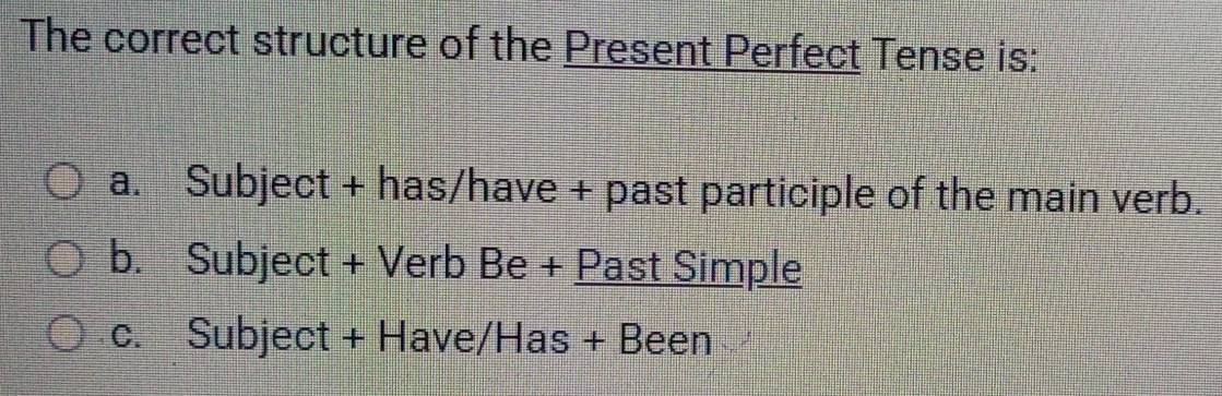 The correct structure of the Present Perfect Tense is:
a. Subject + has/have + past participle of the main verb.
b. Subject + Verb Be + Past Simple
c. Subject + Have/Has + Been