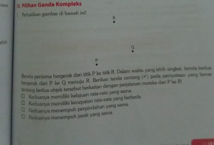 ntara /V. Pilihan Ganda Kompleks
Perhatikan gambar di bawah ini!
R
ebih
P
Benda pertama bergerak dari titik P ke titik R. Dalam waktu yang lebih singkat, benda kedua
bergerak dari P ke Q menuju R. Berikan tanda centang ( ) pada pernyataan yang benar
lentang kedua objek tersebut berkaitan dengan perjalanan mereka dari P ke R '
Keduanya memiliki kelajuan rata-rata yang sama.
Keduanya memiliki kecepatan rata-rata yang berbeda.
Keduanya menempuh perpindahan yang sama.
Keduanya menempuh jarak yang sama