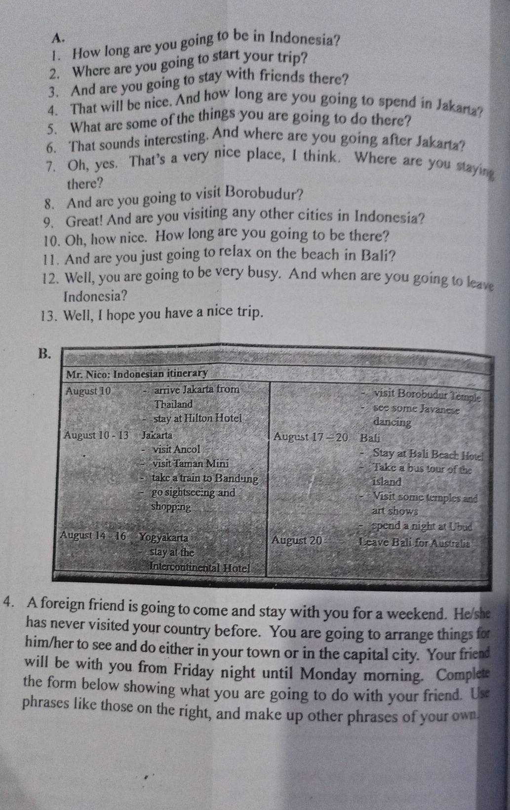 How long are you going to be in Indonesia?
2. Where are you going to start your trip?
3. And are you going to stay with friends there?
4. That will be nice. And how long are you going to spend in Jakarta?
5. What are some of the things you are going to do there?
6. That sounds interesting. And where are you going after Jakarta?
7. Oh, yes. That's a very nice place, I think. Where are you staying
there?
8. And are you going to visit Borobudur?
9. Great! And are you visiting any other cities in Indonesia?
10. Oh, how nice. How long are you going to be there?
11. And are you just going to relax on the beach in Bali?
12. Well, you are going to be very busy. And when are you going to leave
Indonesia?
13. Well, I hope you have a nice trip.
4. A foreign friend is going to come and stay with you for a weekend. He she
has never visited your country before. You are going to arrange things for
him/her to see and do either in your town or in the capital city. Your friend
will be with you from Friday night until Monday morning. Complete
the form below showing what you are going to do with your friend. Us
phrases like those on the right, and make up other phrases of your own