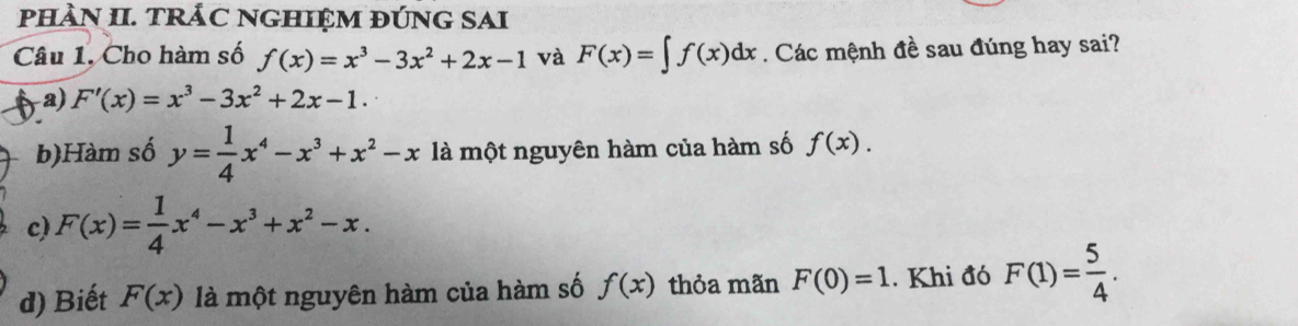 pHÀN II. TRÁC NGHIỆM ĐÚNG SAI
Câu 1. Cho hàm số f(x)=x^3-3x^2+2x-1 và F(x)=∈t f(x)dx. Các mệnh đề sau đúng hay sai?
a) F'(x)=x^3-3x^2+2x-1.
b)Hàm số y= 1/4 x^4-x^3+x^2-x là một nguyên hàm của hàm số f(x).
c) F(x)= 1/4 x^4-x^3+x^2-x.
d) Biết F(x) là một nguyên hàm của hàm số f(x) thỏa mãn F(0)=1. Khi đó F(1)= 5/4 .