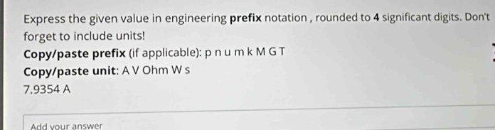 Express the given value in engineering prefix notation , rounded to 4 significant digits. Don't 
forget to include units! 
Copy/paste prefix (if applicable): p nu m k M G T 
Copy/paste unit: A V Ohm W s
7.9354 A 
Add your answer