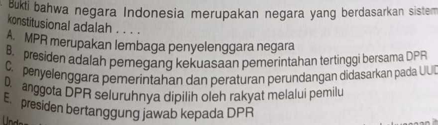 Bukti bahwa negara Indonesia merupakan negara yang berdasarkan sistem
konstitusional adalah . . . .
A. MPR merupakan lembaga penyelenggara negara
B. presiden adalah pemegang kekuasaan pemerintahan tertinggi bersama DPR
C. penyelenggara pemerintahan dan peraturan perundangan didasarkan pada UUD
D. anggota DPR seluruhnya dipilih oleh rakyat melalui pemilu
E. presiden bertanggung jawab kepada DPR