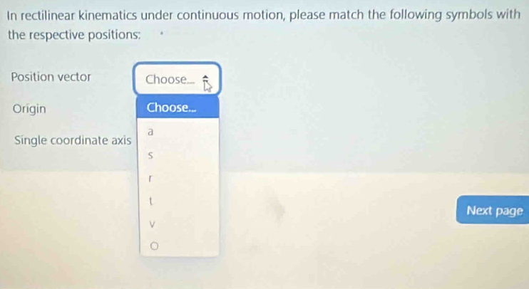 In rectilinear kinematics under continuous motion, please match the following symbols with 
the respective positions: 
Position vector Choose 
Origin Choose... 
Single coordinate axis a
S
r
Next page