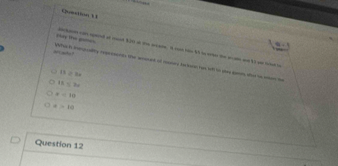 Questión 11
Play tie games
ackeon can spend at most $20 at the arcade. It cost him $5 to enter the arcade and $2 perticket to
arcafo?
Which inequality represents the amount of money Jackann has left to play games after be eion te
15=8x
15≤ 2x
x<10</tex>
x>10
Question 12