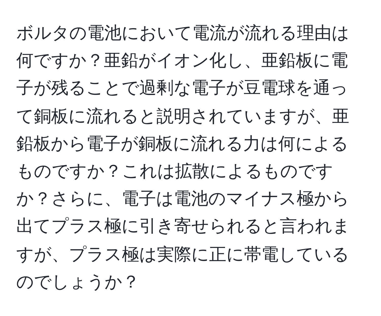 ボルタの電池において電流が流れる理由は何ですか？亜鉛がイオン化し、亜鉛板に電子が残ることで過剰な電子が豆電球を通って銅板に流れると説明されていますが、亜鉛板から電子が銅板に流れる力は何によるものですか？これは拡散によるものですか？さらに、電子は電池のマイナス極から出てプラス極に引き寄せられると言われますが、プラス極は実際に正に帯電しているのでしょうか？